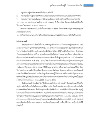 13ชุดกิจกรรมการเรียนรู้ที่ 1 วิทยาศาสตร์คืออะไร
7. กฎเป็นควำมรู้ทำงวิทยำศำสตร์ที่เปลี่ยนแปลงไม่ได้
8. กำรได้มำซึ่งควำมรู้ทำงวิทยำศำสตร์ไม่ต้องอำศัยจินตนำกำรหรือควำมรู้เดิมของนักวิทยำศำสตร์
9. ควำมคิดสร้ำงสรรค์และจินตนำกำรไม่ใช่ส่วนหนึ่งของกำรสร้ำงองค์ควำมรู้วิทยำศำสตร์อย่ำงไร
10. กระบวนกำรทำงวิทยำศำสตร์ (scientific process) ที่ใช้ในกำรได้มำซึ่งควำมรู้มีเพียงวิธีเดียวคือ
วิธีกำรทำงวิทยำศำสตร์ (scientific methods)
11. วิธีกำรทำงวิทยำศำสตร์เป็นวิธีที่มีขึ้นตอนตำยตัว คือ สังเกต กำหนด ตั้งสมมติฐำน ทดลอง สรุปผล
กำรทดลอง ตำมลำดับ
12. นักวิทยำศำสตร์สำมำรถทำกำรศึกษำได้อย่ำงอิสระโดยสังคมไม่มีอิทธิพลต่อกำรติดสินศึกษำสิ่งนั้น
จิตวิทยาศาสตร์
จิตวิทยำศำสตร์เป็นสิ่งหนึ่งที่มีบทบำทสำคัญยิ่งต่อควำมสำเร็จในกำรเรียนรู้วิทยำศำสตร์ และ
ควำมสำมำรถแก้ปัญหำทำงวิทยำศำสตร์ได้อย่ำงมีประสิทธิภำพของผู้เรียน ในกำรจัดกำรศึกษำ
วิทยำศำสตร์ของไทยได้กำหนดเป้ำหมำยข้อหนึ่งไว้ว่ำ ควรพัฒนำให้ผู้เรียนมีจิตวิทยำศำสตร์ มีคุณธรรม
จริยธรรม และค่ำนิยมในกำรใช้วิทยำศำสตร์และเทคโนโลยีอย่ำงสร้ำงสรรค์ และมีนโยบำยในกำรจัดกำร
เรียนกำรสอนวิทยำศำสตร์ตำมหลักสูตรแกนกลำงกำรศึกษำขั้นพื้นฐำน พุทธศักรำช 2551 ให้สอดคล้อง
กับแผนกำรศึกษำชำติ (พ.ศ.2545 – 2559) โดยเน้นกระบวนกำรที่นักเรียนเป็นผู้คิดและลงมือปฏิบัติ
ศึกษำค้นคว้ำอย่ำงมีระบบด้วยกิจกรรมที่หลำกหลำยซึ่งกำรเรียนรู้ของผู้เรียนจะเกิดขึ้นระหว่ำงกำรมีส่วน
ร่วมในกำรทำกิจกรรมกำรเรียนกำรสอน ทำให้มีควำมสำมำรถในกำรสืบเสำะหำควำมรู้และแก้ปัญหำด้วย
วิธีกำรทำงวิทยำศำสตร์ได้ มีกำรพัฒนำด้ำนกระบวนกำรคิดขั้นสูง มีคุณธรรม จริยธรรม รวมถึงเจตคติ
และค่ำนิยมที่ดีต่อวิทยำศำสตร์ จนเกิดเป็นคุณลักษณะของผู้มีจิตวิทยำศำสตร์ ส่งผลทำให้บุคคลสำมำรถ
ทำหน้ำที่ได้สมบูรณ์ครบถ้วนในสถำนกำรณ์ที่ไม่สำมำรถคำดเดำได้และเป็นสิ่งที่ส่งเสริมให้บุคคลนั้นๆ รู้ถึง
สิ่งที่ได้มำซึ่งควำมรู้ที่ถูกต้อง (Visser, 2000; Rawland, 2005)
จิตวิทยำศำสตร์ คืออะไร คำว่ำ “จิตวิทยำศำสตร์ (Scientific Mind)” เป็นคุณลักษณะที่เกี่ยวกับ
พฤติกรรมที่เกิดขึ้นภำยในจิตใจของมนุษย์ ที่มีควำมเกี่ยวข้องกับควำมคิด ควำมรู้สึก อำรมณ์ และจิตใจ
ของบุคคลที่มีต่อวิทยำศำสตร์ ซึ่งก็คือพฤติกรรมด้ำนจิตพิสัยนั่นเอง จำกที่ผู้เขียนได้ศึกษำแนวคิด ทฤษฎี
และงำนวิจัยที่เกี่ยวข้องกับจิตวิทยำศำสตร์ พบว่ำ คำที่มีควำมหมำยใกล้เคียงกัน โดยระบุไว้เป็นเป้ำหมำย
ในกำรจัดกำรวิทยำศำสตร์ในประเทศต่ำงๆ ได้แก่ เจตคติทำงวิทยำศำสตร์ (Scientific Attitude) เจตคติ
ต่อวิทยำศำสตร์ (Attitude Toward Science) และจิตตนิสัยเชิงวิทยำศำสตร์ (Scientific Habit of
Mind) ซึ่งแต่ละคำมีควำมหมำยพอสรุป และเขียนเป็นแผนภำพที่ 1 เพื่อให้เข้ำใจควำมเกี่ยวข้องกันได้
ดังต่อไปนี้
 