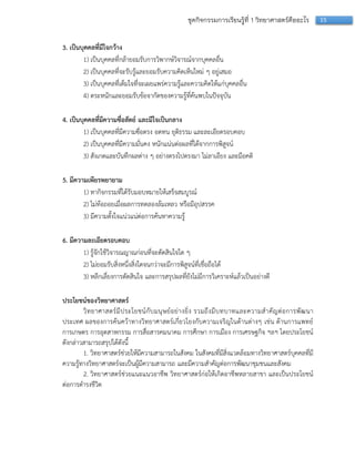 15ชุดกิจกรรมการเรียนรู้ที่ 1 วิทยาศาสตร์คืออะไร
3. เป็นบุคคลที่มีใจกว้าง
1) เป็นบุคคลที่กล้ำยอมรับกำรวิพำกษ์วิจำรณ์จำกบุคคลอื่น
2) เป็นบุคคลที่จะรับรู้และยอมรับควำมคิดเห็นใหม่ ๆ อยู่เสมอ
3) เป็นบุคคลที่เต็มใจที่จะเผยแพร่ควำมรู้และควำมคิดให้แก่บุคคลอื่น
4) ตระหนักและยอมรับข้อจำกัดของควำมรู้ที่ค้นพบในปัจจุบัน
4. เป็นบุคคลที่มีความซื่อสัตย์ และมีใจเป็นกลาง
1) เป็นบุคคลที่มีควำมซื่อตรง อดทน ยุติธรรม และละเอียดรอบคอบ
2) เป็นบุคคลที่มีควำมมั่นคง หนักแน่นต่อผลที่ได้จำกกำรพิสูจน์
3) สังเกตและบันทึกผลต่ำง ๆ อย่ำงตรงไปตรงมำ ไม่ลำเอียง และมีอคติ
5. มีความเพียรพยายาม
1) ทำกิจกรรมที่ได้รับมอบหมำยให้เสร็จสมบูรณ์
2) ไม่ท้อถอยเมื่อผลกำรทดลองล้มเหลว หรือมีอุปสรรค
3) มีควำมตั้งใจแน่วแน่ต่อกำรค้นหำควำมรู้
6. มีความละเอียดรอบคอบ
1) รู้จักใช้วิจำรณญำณก่อนที่จะตัดสินใจใด ๆ
2) ไม่ยอมรับสิ่งหนึ่งสิ่งใดจนกว่ำจะมีกำรพิสูจน์ที่เชื่อถือได้
3) หลีกเลี่ยงกำรตัดสินใจ และกำรสรุปผลที่ยังไม่มีกำรวิเครำะห์แล้วเป็นอย่ำงดี
ประโยชน์ของวิทยาศาสตร์
วิทยำศำสตร์มีประโยชน์กับมนุษย์อย่ำงยิ่ง รวมถึงมีบทบำทและควำมสำคัญต่อกำรพัฒนำ
ประเทศ ผลของกำรค้นคว้ำทำงวิทยำศำสตร์เกี่ยวโยงกับควำมเจริญในด้ำนต่ำงๆ เช่น ด้ำนกำรแพทย์
กำรเกษตร กำรอุตสำหกรรม กำรสื่อสำรคมนำคม กำรศึกษำ กำรเมือง กำรเศรษฐกิจ ฯลฯ โดยประโยชน์
ดังกล่ำวสำมำรถสรุปได้ดังนี้
1. วิทยำศำสตร์ช่วยให้มีควำมสำมำรถในสังคม ในสังคมที่มีสิ่งแวดล้อมทำงวิทยำศำสตร์บุคคลที่มี
ควำมรู้ทำงวิทยำศำสตร์จะเป็นผู้มีควำมสำมำรถ และมีควำมสำคัญต่อกำรพัฒนำชุมชนและสังคม
2. วิทยำศำสตร์ช่วยแนะแนวอำชีพ วิทยำศำสตร์ก่อให้เกิดอำชีพหลำยสำขำ และเป็นประโยชน์
ต่อกำรดำรงชีวิต
 