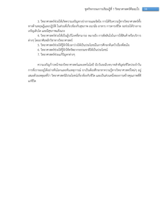 16ชุดกิจกรรมการเรียนรู้ที่ 1 วิทยาศาสตร์คืออะไร
3. วิทยำศำสตร์ช่วยให้เกิดควำมเจริญทำงร่ำงกำยและจิตใจ กำรได้รับควำมรู้ทำงวิทยำศำสตร์ทั้ง
ทำงด้ำนทฤษฎีและปฏิบัติ ในส่วนที่เกี่ยวข้องกับสุขภำพ อนำมัย อำหำร กำรดำรงชีวิต จะช่วยให้ร่ำงกำย
เจริญเติบโต และมีสุขภำพแข็งแรง
4. วิทยำศำสตร์ช่วยให้เป็นผู้บริโภคที่สำมำรถ หมำยถึง กำรตัดสินใจในกำรใช้สินค้ำหรือบริกำร
ต่ำงๆ โดยอำศัยหลักวิชำทำงวิทยำศำสตร์
5. วิทยำศำสตร์ช่วยให้รู้จักใช้เวลำว่ำงให้เป็นประโยชน์ในกำรศึกษำค้นคว้ำเรื่องที่สนใจ
6. วิทยำศำสตร์ช่วยให้รู้จักใช้ทรัพยำกรธรรมชำติให้เป็นประโยชน์
7. วิทยำศำสตร์ช่วยแก้ปัญหำต่ำงๆ
ควำมเจริญก้ำวหน้ำของวิทยำศำสตร์และเทคโนโลยี นับวันจะมีบทบำทสำคัญต่อชีวิตประจำวัน
กำรที่เรำจะอยู่ได้อย่ำงทันโลกและทันเหตุกำรณ์ จำเป็นต้องศึกษำหำควำมรู้ทำงวิทยำศำสตร์ใหม่ๆ อยู่
เสมอด้วยเหตุผลที่ว่ำ วิทยำศำสตร์มีประโยชน์เกี่ยวข้องกับชีวิต และเป็นส่วนหนึ่งของกำรสร้ำงคุณภำพที่ดี
แก่ชีวิต
 