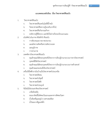 17ชุดกิจกรรมการเรียนรู้ที่ 1 วิทยาศาสตร์คืออะไร
แบบทดสอบหลังเรียน เรื่อง วิทยาศาสตร์คืออะไร
1. วิทยำศำสตร์คืออะไร
ก. วิทยำศำสตร์คือเทคโนโลยีที่ล้ำหน้ำ
ข. วิททยำศำสตร์คือควำมรู้รอบตัวเรำทั่วไป
ค. วิทยำศำสตร์คือกิจกรรมค้ำหำ
ง. องค์ควำมรู้ที่มีระบบ และจัดไว้อย่ำงเป็นระเบียบแบบแผน
2. มโนทัศน์ มโนภำพ หรือสังกัป คืออะไร
ก. กำรสังเกตและวำดภำพประกอบ
ข. แผนผังควำมคิดหรือควำมคิดรวบยอด
ค. แผนภูมิภำพ
ง. กำรถ่ำยภำพ
3. เจตคติทำงวิทยำศำสตร์คืออะไร
ก. คุณลักษณะนิสัยของบุคคลที่เกิดจำกกำรเรียนรู้ผ่ำนกระบวนกำรทำงวิทยำศำสตร์
ข. บุคคลที่มีจิตวิทยำศำสตร์
ค. คุณลักษณะนิสัยของบุคคลที่เกิดจำกกำรเรียนรู้ผ่ำนกระบวนกำรสร้ำงสรรค์
ง. คุณลักษณะของคนที่เรียนวิทยำศำสตร์
4. เครื่องใช้ไฟฟ้ำภำยในบ้ำนเป็นวิทยำศำสตร์ประเภทใด
ก. วิทยำศำสตร์สังคม
ข. วิทยำศำสตร์บริสุทธิ์
ค. วิทยำศำสตร์ไฟฟ้ำ
ง. วิทยำศำสตร์ประยุกต์
5. ข้อใดไม่ใช่ธรรมชำติของวิทยำศำสตร์
ก. เกลือมีรสเค็ม
ข. พระอำทิตย์ขึ้นทิศตะวันออกและตกทำงทิศตะวันตก
ค. น้ำเดือดที่อุณหภูมิ 0 องศำเซลเซียส
ง. น้ำไหลจำกที่สูงลงที่ต่ำ
 