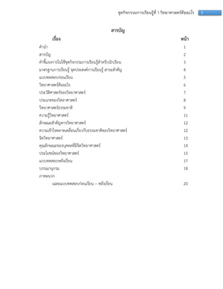 2ชุดกิจกรรมการเรียนรู้ที่ 1 วิทยาศาสตร์คืออะไร
สารบัญ
เรื่อง หน้า
คำนำ 1
สำรบัญ 2
คำชี้แจงกำรในใช้ชุดกิจกรรมกำรเรียนรู้สำหรับนักเรียน 3
มำตรฐำนกำรเรียนรู้ จุดประสงค์กำรเรียนรู้ สำระสำคัญ 4
แบบทดสอบก่อนเรียน 5
วิทยำศำสตร์คืออะไร 6
ประวัติศำสตร์ของวิทยำศำสตร์ 7
ประเภทของวิทยำศำสตร์ 8
วิทยำศำสตร์ธรรมชำติ 9
ควำมรู้วิทยำศำสตร์ 11
ลักษณะสำคัญทำงวิทยำศำสตร์ 12
ควำมเข้ำใจคลำดเคลื่อนเกี่ยวกับธรรมชำติของวิทยำศำสตร์ 12
จิตวิทยำศำสตร์ 13
คุณลักษณะของบุคคลที่มีจิตวิทยำศำสตร์ 14
ประโยชน์ของวิทยำศำสตร์ 15
แบบทดสอบหลังเรียน 17
บรรณำนุกรม 18
ภำคผนวก
เฉลยแบบทดสอบก่อนเรียน – หลังเรียน 20
 