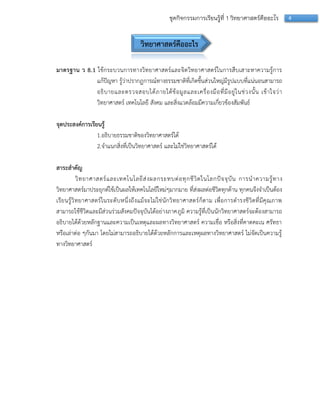 4ชุดกิจกรรมการเรียนรู้ที่ 1 วิทยาศาสตร์คืออะไร
วิทยาศาสตร์คืออะไร
มาตรฐาน ว 8.1 ใช้กระบวนกำรทำงวิทยำศำสตร์และจิตวิทยำศำสตร์ในกำรสืบเสำะหำควำมรู้กำร
แก้ปัญหำ รู้ว่ำปรำกฏกำรณ์ทำงธรรมชำติที่เกิดขึ้นส่วนใหญ่มีรูปแบบที่แน่นอนสำมำรถ
อธิบำยและตรวจสอบได้ภำยใต้ข้อมูลและเครื่องมือที่มีอยู่ในช่วงนั้น เข้ำใจว่ำ
วิทยำศำสตร์ เทคโนโลยี สังคม และสิ่งแวดล้อมมีควำมเกี่ยวข้องสัมพันธ์
จุดประสงค์การเรียนรู้
1.อธิบำยธรรมชำติของวิทยำศำสตร์ได้
2.จำแนกสิ่งที่เป็นวิทยำศำสตร์ และไม่ใช่วิทยำศำสตร์ได้
สาระสาคัญ
วิทยำศำสตร์และเทคโนโลยีส่งผลกระทบต่อทุกชีวิตในโลกปัจจุบัน กำรนำควำมรู้ทำง
วิทยำศำสตร์มำประยุกต์ใช้เป็นผลให้เทคโนโลยีใหม่ๆมำกมำย ที่ส่งผลต่อชีวิตทุกด้ำน ทุกคนจึงจำเป็นต้อง
เรียนรู้วิทยำศำสตร์ในระดับหนึ่งถึงแม้จะไม่ใช่นักวิทยำศำสตร์ก็ตำม เพื่อกำรดำรงชีวิตที่มีคุณภำพ
สำมำรถใช้ชีวิตและมีส่วนร่วมสังคมปัจจุบันได้อย่ำงภำคภูมิ ควำมรู้ที่เป็นนักวิทยำศำสตร์จะต้องสำมำรถ
อธิบำยได้ด้วยหลักฐำนและควำมเป็นเหตุและผลทำงวิทยำศำสตร์ ควำมเชื่อ หรือสิ่งที่คำดคะเน ศรัทธำ
หรือเล่ำต่อ ๆกันมำ โดยไม่สำมำรถอธิบำยได้ด้วยหลักกำรและเหตุผลทำงวิทยำศำสตร์ ไม่จัดเป็นควำมรู้
ทำงวิทยำศำสตร์
 