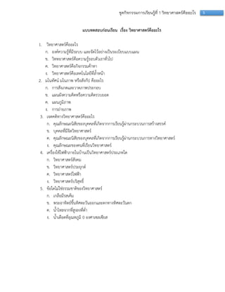 5ชุดกิจกรรมการเรียนรู้ที่ 1 วิทยาศาสตร์คืออะไร
แบบทดสอบก่อนเรียน เรื่อง วิทยาศาสตร์คืออะไร
1. วิทยำศำสตร์คืออะไร
ก. องค์ควำมรู้ที่มีระบบ และจัดไว้อย่ำงเป็นระเบียบแบบแผน
ข. วิททยำศำสตร์คือควำมรู้รอบตัวเรำทั่วไป
ค. วิทยำศำสตร์คือกิจกรรมค้ำหำ
ง. วิทยำศำสตร์คือเทคโนโลยีที่ล้ำหน้ำ
2. มโนทัศน์ มโนภำพ หรือสังกัป คืออะไร
ก. กำรสังเกตและวำดภำพประกอบ
ข. แผนผังควำมคิดหรือควำมคิดรวบยอด
ค. แผนภูมิภำพ
ง. กำรถ่ำยภำพ
3. เจตคติทำงวิทยำศำสตร์คืออะไร
ก. คุณลักษณะนิสัยของบุคคลที่เกิดจำกกำรเรียนรู้ผ่ำนกระบวนกำรสร้ำงสรรค์
ข. บุคคลที่มีจิตวิทยำศำสตร์
ค. คุณลักษณะนิสัยของบุคคลที่เกิดจำกกำรเรียนรู้ผ่ำนกระบวนกำรทำงวิทยำศำสตร์
ง. คุณลักษณะของคนที่เรียนวิทยำศำสตร์
4. เครื่องใช้ไฟฟ้ำภำยในบ้ำนเป็นวิทยำศำสตร์ประเภทใด
ก. วิทยำศำสตร์สังคม
ข. วิทยำศำสตร์ประยุกต์
ค. วิทยำศำสตร์ไฟฟ้ำ
ง. วิทยำศำสตร์บริสุทธิ์
5. ข้อใดไม่ใช่ธรรมชำติของวิทยำศำสตร์
ก. เกลือมีรสเค็ม
ข. พระอำทิตย์ขึ้นทิศตะวันออกและตกทำงทิศตะวันตก
ค. น้ำไหลจำกที่สูงลงที่ต่ำ
ง. น้ำเดือดที่อุณหภูมิ 0 องศำเซลเซียส
 