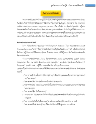 6ชุดกิจกรรมการเรียนรู้ที่ 1 วิทยาศาสตร์คืออะไร
วิทยาศาสตร์คืออะไร
วิทยำศำสตร์มีประโยชน์ต่อมนุษย์และมีบทบำทสำคัญต่อกำรพัฒนำประเทศ ผลจำกกำรศึกษำ
ค้นคว้ำทำงวิทยำศำสตร์ ทำให้ประเทศชำติมีควำมเจริญก้ำวหน้ำในด้ำนต่ำง ๆ มำกมำย เช่น กำรแพทย์
กำรสื่อสำรคมนำคม กำรเกษตร กำรอุตสำหกรรม และกำรกีฬำ เป็นต้น กำรพัฒนำให้บุคคลมีควำมรู้ทำง
วิทยำศำสตร์จะมีผลโดยตรงต่อกำรพัฒนำตนเอง ชุมชนและสังคม ช่วยให้มนุษย์มีพัฒนำกำรและ
เจริญเติบโตทำงด้ำนร่ำงกำยและจิตใจ กำรนำเอำควำมรู้ทำงวิทยำศำสตร์ทั้งภำคทฤษฎีและภำคปฏิบัติ ไป
ประยุกต์ใช้จะทำให้มีประโยชน์ต่อชีวิตประจำวันและเป็นส่วนหนึ่งของกำรสร้ำงคุณภำพชีวิตที่ดี
ความหมายของวิทยาศาสตร์
คำว่ำ “วิทยำศำสตร์” Science จำกพจนำนุกรม “ Webster s New Woeld Dictionary of
Amcrican hamgvage” สรุปว่ำวิทยำศำสตร์เป็นสภำพหรือข้อเท็จจริงของควำมรู้ หรือวิทยำศำสตร์
จัดเป็นควำมรู้เป็นระบบซึ่งได้จำกกกำรสังเกต ศึกษำและทดลอง เพื่อให้รู้ธรรมชำติหรือหลักเกณฑ์ของสิ่ง
ที่ทำกำรศึกษำนั้นๆ
จำกกำรวิเครำะห์คำว่ำ Science ที่มำจำกคำว่ำ Scientia ในภำษำลำติน แปลว่ำ ควำมรู้
(Knowledge) ซึ่งอำจกล่ำวได้ว่ำ วิทยำศำสตร์ก็คือ ควำมรู้ต่ำงๆ และเมื่อพิจำรณำถึงรำกศัพท์โดยสรุป
วิทยำศำสตร์ หมำยถึง องค์ควำมรู้ที่มีระบบ และจัดไว้อย่ำงเป็นระเบียบแบบแผน
นอกจำกนี้ยังมีนักกำรศึกษำอีกหลำยท่ำนได้ให้ควำมหมำย คำว่ำ วิทยำศำสตร์ไว้มำกมำย ดัง ตัวอย่ำง
ต่อไปนี้
1. วิทยำศำสตร์ คือ เนื้อหำวิชำที่มีกำรเรียนอย่ำงมีระเบียบ และรวมถึงกระบวนกำรหำควำมรู้
ทำงวิทยำศำสตร์
2. วิทยำศำสตร์ คือ วิธีกำรหรือระบบที่จะค้นคว้ำหำควำมจริง
3. วิทยำศำสตร์ คือ กลุ่มของกฎเกณฑ์ที่มีพื้นฐำนมำจำกกำรสังเกต และสำมำรถพิสูจน์ได้ถูกต้อง
โดยกำรทดลอง
4. วิทยำศำสตร์ คือ ตัวเนื้อหำควำมรู้
5. วิทยำศำสตร์ เป็นควำมเคลื่อนไหวเกี่ยวกับประวัติศำสตร์กำรค้นคว้ำของมนุษย์เกี่ยวกับ
ธรรมชำติ
6. วิทยำศำสตร์ เป็นทั้งตัวเนื้อหำควำมรู้ทำงวิทยำศำสตร์และวิธีกำรทำงวิทยำศำสตร์
7. วิทยำศำสตร์เป็นตัวควำมรู้ต่ำงๆ ที่ได้มำโดยวิธีกำรที่มีพื้นฐำนมำจำกกำรสังเกต
 