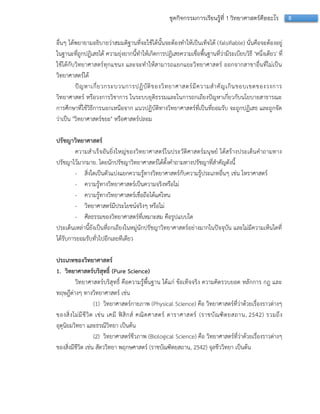 8ชุดกิจกรรมการเรียนรู้ที่ 1 วิทยาศาสตร์คืออะไร
อื่นๆ ได้พยำยำมอธิบำยว่ำสมมติฐำนที่จะใช้ได้นั้นจะต้องทำให้เป็นเท็จได้ (falsifiable) นั่นคือจะต้องอยู่
ในฐำนะที่ถูกปฏิเสธได้ ควำมยุ่งยำกนี้ทำให้เกิดกำรปฏิเสธควำมเชื่อพื้นฐำนที่ว่ำมีระเบียบวิธี 'หนึ่งเดียว' ที่
ใช้ได้กับวิทยำศำสตร์ทุกแขนง และจะทำให้สำมำรถแยกแยะวิทยำศำสตร์ ออกจำกสำขำอื่นที่ไม่เป็น
วิทยำศำสตร์ได้
ปัญหำเกี่ยวกระบวนกำรปฏิบัติของวิทยำศำสตร์มีควำมสำคัญเกินขอบเขตของวงกำร
วิทยำศำสตร์ หรือวงกำรวิชำกำร ในระบบยุติธรรมและในกำรถกเถียงปัญหำเกี่ยวกับนโยบำยสำธำรณะ
กำรศึกษำที่ใช้วิธีกำรนอกเหนือจำก แนวปฏิบัติทำงวิทยำศำสตร์ที่เป็นที่ยอมรับ จะถูกปฏิเสธ และถูกจัด
ว่ำเป็น "วิทยำศำสตร์ขยะ" หรือศำสตร์ปลอม
ปรัชญาวิทยาศาสตร์
ควำมสำเร็จอันยิ่งใหญ่ของวิทยำศำสตร์ในประวัติศำสตร์มนุษย์ ได้สร้ำงประเด็นคำถำมทำง
ปรัชญำไว้มำกมำย. โดยนักปรัชญำวิทยำศำสตร์ได้ตั้งคำถำมทำงปรัชญำที่สำคัญดังนี้
- สิ่งใดเป็นตัวแบ่งแยกควำมรู้ทำงวิทยำศำสตร์กับควำมรู้ประเภทอื่นๆ เช่น โหรำศำสตร์
- ควำมรู้ทำงวิทยำศำสตร์เป็นควำมจริงหรือไม่
- ควำมรู้ทำงวิทยำศำสตร์เชื่อถือได้แค่ไหน
- วิทยำศำสตร์มีประโยชน์จริงๆ หรือไม่
- ศีลธรรมของวิทยำศำสตร์ที่เหมำะสม คือรูปแบบใด
ประเด็นเหล่ำนี้ยังเป็นที่ถกเถียงในหมู่นักปรัชญำวิทยำศำสตร์อย่ำงมำกในปัจจุบัน และไม่มีควำมเห็นใดที่
ได้รับกำรยอมรับทั่วไปอีกเลยทีเดียว
ประเภทของวิทยาศาสตร์
1. วิทยาศาสตร์บริสุทธิ์ (Pure Science)
วิทยำศำสตร์บริสุทธิ์ คือควำมรู้พื้นฐำน ได้แก่ ข้อเท็จจริง ควำมคิดรวบยอด หลักกำร กฎ และ
ทฤษฎีต่ำงๆ ทำงวิทยำศำสตร์ เช่น
(1) วิทยำศำสตร์กำยภำพ (Physical Science) คือ วิทยำศำสตร์ที่ว่ำด้วยเรื่องรำวต่ำงๆ
ของสิ่งไม่มีชีวิต เช่น เคมี ฟิสิกส์ คณิตศำสตร์ ดำรำศำสตร์ (รำชบัณฑิตยสถำน, 2542) รวมถึง
อุตุนิยมวิทยำ และธรณีวิทยำ เป็นต้น
(2) วิทยำศำสตร์ชีวภำพ (Biological Science) คือ วิทยำศำสตร์ที่ว่ำด้วยเรื่องรำวต่ำงๆ
ของสิ่งมีชีวิต เช่น สัตววิทยำ พฤกษศำสตร์ (รำชบัณฑิตยสถำน, 2542) จุลชีววิทยำ เป็นต้น
 