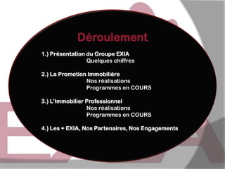 Déroulement
1.) Présentation du Groupe EXIA
Quelques chiffres

2.) La Promotion Immobilière
Nos réalisations
Programmes en COURS
3.) L’Immobilier Professionnel
Nos réalisations
Programmes en COURS
4.) Les + EXIA, Nos Partenaires, Nos Engagements

 