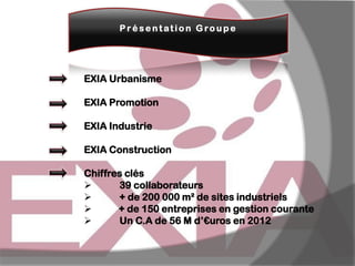 Présentation Gro upe

EXIA Urbanisme
EXIA Promotion

EXIA Industrie
EXIA Construction

Chiffres clés

39 collaborateurs

+ de 200 000 m² de sites industriels

+ de 150 entreprises en gestion courante

Un C.A de 56 M d’€uros en 2012

 