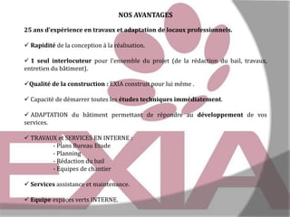 NOS AVANTAGES
25 ans d’expérience en travaux et adaptation de locaux professionnels.
 Rapidité de la conception à la réalisation.
 1 seul interlocuteur pour l’ensemble du projet (de la rédaction du bail, travaux,
entretien du bâtiment).

Qualité de la construction : EXIA construit pour lui même .
 Capacité de démarrer toutes les études techniques immédiatement.
 ADAPTATION du bâtiment permettant de répondre au développement de vos
services.
 TRAVAUX et SERVICES EN INTERNE :
- Plans Bureau Etude
- Planning
- Rédaction du bail
- Equipes de chantier
 Services assistance et maintenance.

 Equipe espaces verts INTERNE.

 