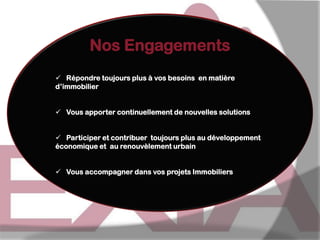 Nos Engagements
 Répondre toujours plus à vos besoins en matière
d’immobilier

 Vous apporter continuellement de nouvelles solutions
 Participer et contribuer toujours plus au développement
économique et au renouvèlement urbain
 Vous accompagner dans vos projets Immobiliers

 