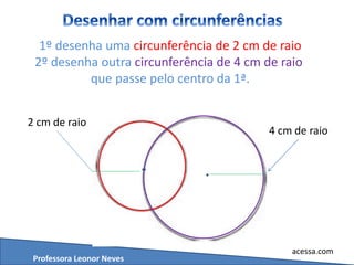 Professora Leonor Neves
acessa.com
1º desenha uma circunferência de 2 cm de raio
2º desenha outra circunferência de 4 cm de raio
que passe pelo centro da 1ª.
2 cm de raio
4 cm de raio
 