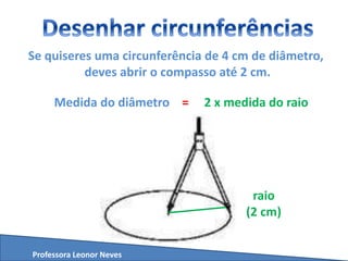 Se quiseres uma circunferência de 4 cm de diâmetro,
deves abrir o compasso até 2 cm.
Medida do diâmetro = 2 x medida do raio
Professora Leonor Neves
raio
(2 cm)
 