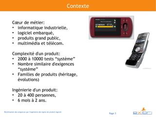 Contexte

          Cœur de métier:
          ●
            informatique industrielle,
          ●
            logiciel embarqué,
          ●
            produits grand public,
          ●
            multimédia et télécom.

          Complexité d'un produit:
          ●
            2000 à 10000 tests “système”
          ●
            Nombre similaire d'exigences
            “système”
          ●
            Familles de produits (héritage,
            évolutions)

          Ingénierie d'un produit:
          ●
             20 à 400 personnes,
          ●
             6 mois à 2 ans.

Réutilisation des exigences par l'ingénierie des lignes de produit logiciel
                                                                                         Page 3
 