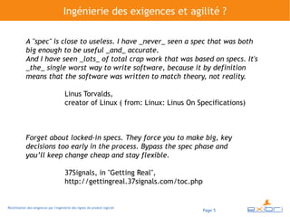 Ingénierie des exigences et agilité ?

            A "spec" is close to useless. I have _never_ seen a spec that was both
            big enough to be useful _and_ accurate.
            And I have seen _lots_ of total crap work that was based on specs. It's
            _the_ single worst way to write software, because it by definition
            means that the software was written to match theory, not reality.

                                        Linus Torvalds,
                                        creator of Linux ( from: Linux: Linus On Specifications)



            Forget about locked-in specs. They force you to make big, key
            decisions too early in the process. Bypass the spec phase and
            you’ll keep change cheap and stay flexible.

                                        37Signals, in "Getting Real",
                                        http://gettingreal.37signals.com/toc.php


Réutilisation des exigences par l'ingénierie des lignes de produit logiciel
                                                                                   Page 5
 