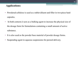 Applications:
• Powdered cellulose is used as a tablet diluent and filler in two-piece hard
capsules.
• In both contexts it acts as a bulking agent to increase the physical size of
the dosage form for formulations containing a small amount of active
substance.
• It is also used as the powder base material of powder dosage forms.
• Suspending agent in aqueous suspensions for peroral delivery.
11
 