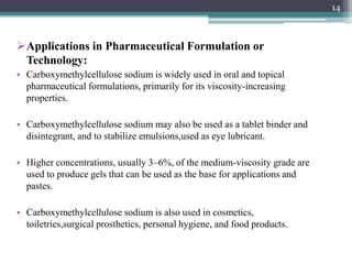 Applications in Pharmaceutical Formulation or
Technology:
• Carboxymethylcellulose sodium is widely used in oral and topical
pharmaceutical formulations, primarily for its viscosity-increasing
properties.
• Carboxymethylcellulose sodium may also be used as a tablet binder and
disintegrant, and to stabilize emulsions,used as eye lubricant.
• Higher concentrations, usually 3–6%, of the medium-viscosity grade are
used to produce gels that can be used as the base for applications and
pastes.
• Carboxymethylcellulose sodium is also used in cosmetics,
toiletries,surgical prosthetics, personal hygiene, and food products.
14
 