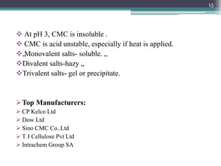  At pH 3, CMC is insoluble .
 CMC is acid unstable, especially if heat is applied.
„Monovalent salts- soluble. „
Divalent salts-hazy „.
Trivalent salts- gel or precipitate.
Top Manufacturers:
 CP Kelco Ltd
 Dow Ltd
 Sino CMC Co..Ltd
 T J Cellulose Pvt Ltd
 Intrachem Group SA
15
 