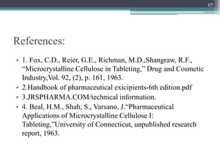 References:
• 1. Fox, C.D., Reier, G.E., Richman, M.D.,Shangraw, R.F.,
“Microcrystalline Cellulose in Tableting,” Drug and Cosmetic
Industry,Vol. 92, (2), p. 161, 1963.
• 2.Handbook of pharmaceutical exicipients-6th edition.pdf
• 3.JRSPHARMA.COM/technical information.
• 4. Beal, H.M., Shah, S., Varsano, J.“Pharmaceutical
Applications of Microcrystalline Cellulose I:
Tableting,”University of Connecticut, unpublished research
report, 1963.
17
 