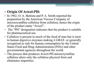 • Origin Of Avicel-PH:
• In 1962, O. A. Battista and P. A. Smith reported the
preparation by the American Viscose Company of
microcrystalline cellulose from cellulose, hence the origin
of the product name “Avicel”.
• The “PH” designation indicates that the product is suitable
for pharmaceutical use.
• Cellulose is present in much of the food of man but is inert
to human digestive enzymes making it GRAS or generally
recognized as safe for human consumption by the United
States Food and Drug Administration (FDA) and other
governmental agencies throughout the world.
• The process that produces Avicel-PH microcrystalline
cellulose alters only the cellulose physical form and
eliminates impurities.
4
 