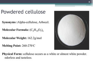 Powdered cellulose
Synonyms :Alpha-cellulose, Arbocel.
Molecular Formula: (C6H10O5)n
Molecular Weight: 162.2g/mol
Melting Point: 260-270◦C
Physical Form: cellulose occurs as a white or almost white powder.
odorless and tasteless.
8
 