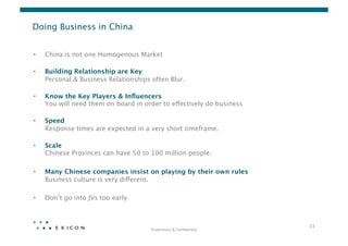 Doing Business in China


•    China is not one Homogenous Market  

•    Building Relationship are Key 
     Personal & Business Relationships often Blur.  

•    Know the Key Players & Inﬂuencers 
     You will need them on board in order to effectively do business 

•    Speed 
     Response times are expected in a very short timeframe. 

•    Scale 
     Chinese Provinces can have 50 to 100 million people.

•    Many Chinese companies insist on playing by their own rules 
     Business culture is very different. 

•    Don’t go into JVs too early 



                                                                             13	
  
                                        Proprietary	
  &	
  Conﬁden0al	
  
 