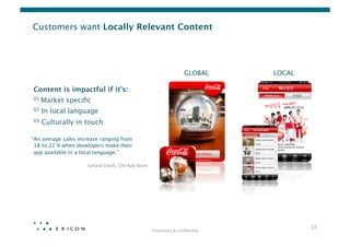 Customers want Locally Relevant Content




                                                                            GLOBAL
       LOCAL

Content is impactful if it’s:
01   Market speciﬁc
02   In local language
03   Culturally in touch

“An average sales increase ranging from  
 18 to 22 % when developers make their 
 app available in a local language.” 

                      Gerard Grech, OVI App Store




                                                                                                   23	
  
                                                     Proprietary	
  &	
  Conﬁden0al	
  
 