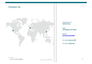 Contact Us




                                                   FOUNDER & CEO
                                                   Stefan Rust


                                                   EMAIL
                                                   stefan@exicon.mobi


                                                   WEBSITE
                                                   www.exicon.mobi


                                                   FOLLOW ME @srust99

                                                   FOLLOW US @exicon




                                                                         27	
  
              Proprietary	
  &	
  Conﬁden0al	
  
 