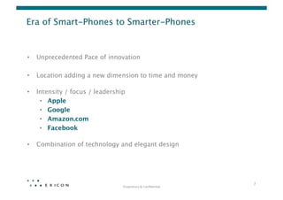Era of Smart-Phones to Smarter-Phones


•    Unprecedented Pace of innovation

•    Location adding a new dimension to time and money 

•    Intensity / focus / leadership 
      •  Apple
      •  Google
      •  Amazon.com
      •  Facebook 

•    Combination of technology and elegant design




                                                                       7	
  
                                  Proprietary	
  &	
  Conﬁden0al	
  
 