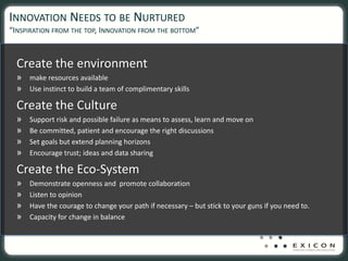 INNOVATION NEEDS TO BE NURTURED
“INSPIRATION FROM THE TOP, INNOVATION FROM THE BOTTOM”


  Create the environment
  » make resources available
  » Use instinct to build a team of complimentary skills
  Create the Culture
  »   Support risk and possible failure as means to assess, learn and move on
  »   Be committed, patient and encourage the right discussions
  »   Set goals but extend planning horizons
  »   Encourage trust; ideas and data sharing

  Create the Eco‐System
  »   Demonstrate openness and  promote collaboration
  »   Listen to opinion
  »   Have the courage to change your path if necessary – but stick to your guns if you need to.
  »   Capacity for change in balance
 