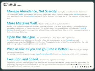 EXAMPLES …..
  Manage Abundance, Not Scarcity. Scarcity has been obliterated by the internet.
  The more content Google has to organize and the more sites to place ads on, the better. Google‐owned YouTube already has 
  more search queries than Yahoo. Amazon’s approach is to offer customers more books and CD’s that could ever fit in one physical 
  store. 


  Make Mistakes Well. Mistakes can be valuable, if you learn from them.
  A recent trend involves releasing products that are not properly finished, i.e. in ‘beta’ version, allowing customer feedback to
  identify bugs and comment on the user experience. This feedback is then incorporated into the finished product. Proctor & 
  Gamble endeavors to keep the company’s rate of failure with new product launches at about 40‐50%. It encourages employees to 
  think ambitiously and take risks.


  Open the Dialogue. This openness leads to a sharp decline in the negative buzz.
  Dell launched a Web site to get customers’ ideas after a flood of criticism over poor service. Starbucks launched 
  mystarbucksidea.com and got 70,000 ideas in the first year.  A study by the London School of Economics highlighted that a 1% 
  decline in negative buzz leads to a 2% increase in Sales [link]


  Price as low as you can go (Free is Better) The more users, the stronger 
  your competitive position.
  The fastest‐growing Net companies ‐Google, Skype, TenCent, Kaixin001, Amazon and eBay charge as little as they possibly can.


  Execution and Speed. An idea is only as good as its execution.
  Cumbersome processes and official launch days are of the past; permanent beta, alpha or even pre‐alpha. Get out there get the 
  feedback and then incorporate that feedback. Do less than your competitors to beat them. Solve the simple problems and leave 
  the hairy, difficult, nasty problems to everyone else. 
 