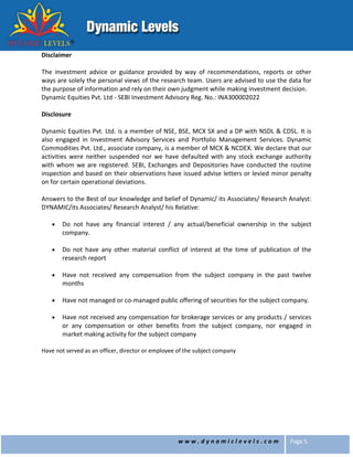 w w w . d y n a m i c l e v e l s . c o m Page 5
Disclaimer
The investment advice or guidance provided by way of recommendations, reports or other
ways are solely the personal views of the research team. Users are advised to use the data for
the purpose of information and rely on their own judgment while making investment decision.
Dynamic Equities Pvt. Ltd - SEBI Investment Advisory Reg. No.: INA300002022
Disclosure
Dynamic Equities Pvt. Ltd. is a member of NSE, BSE, MCX SX and a DP with NSDL & CDSL. It is
also engaged in Investment Advisory Services and Portfolio Management Services. Dynamic
Commodities Pvt. Ltd., associate company, is a member of MCX & NCDEX. We declare that our
activities were neither suspended nor we have defaulted with any stock exchange authority
with whom we are registered. SEBI, Exchanges and Depositories have conducted the routine
inspection and based on their observations have issued advise letters or levied minor penalty
on for certain operational deviations.
Answers to the Best of our knowledge and belief of Dynamic/ its Associates/ Research Analyst:
DYNAMIC/its Associates/ Research Analyst/ his Relative:
 Do not have any financial interest / any actual/beneficial ownership in the subject
company.
 Do not have any other material conflict of interest at the time of publication of the
research report
 Have not received any compensation from the subject company in the past twelve
months
 Have not managed or co-managed public offering of securities for the subject company.
 Have not received any compensation for brokerage services or any products / services
or any compensation or other benefits from the subject company, nor engaged in
market making activity for the subject company
Have not served as an officer, director or employee of the subject company
 