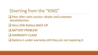 Diverting from the “KING” 
 Poor after sales service -dealer and customer 
dissatisfaction. 
 Very LOW Battery BACK UP. 
 BATTERY PROBLEM 
 WARRANTY CLAIM 
 Battery is under warranty still they are not repairing it 
 