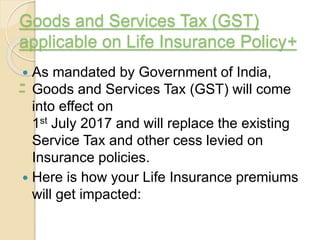 Goods and Services Tax (GST)
applicable on Life Insurance Policy+
-
 As mandated by Government of India,
Goods and Services Tax (GST) will come
into effect on
1st July 2017 and will replace the existing
Service Tax and other cess levied on
Insurance policies.
 Here is how your Life Insurance premiums
will get impacted:
 