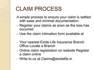 CLAIM PROCESS
A simple process to ensure your claim is settled
with ease and minimal documentation.
 Register your claims as soon as the loss has
occurred.
 Use the claim intimation form available at
• Your nearest Exide Life Insurance Branch
Office Locate a Branch
• Online claim registration on website Register
a claim online
• Write to us at Claims@exidelife.in
 