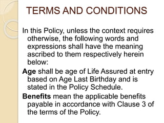 TERMS AND CONDITIONS
In this Policy, unless the context requires
otherwise, the following words and
expressions shall have the meaning
ascribed to them respectively herein
below:
Age shall be age of Life Assured at entry
based on Age Last Birthday and is
stated in the Policy Schedule.
Benefits mean the applicable benefits
payable in accordance with Clause 3 of
the terms of the Policy.
 