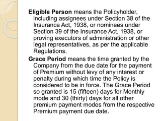 Eligible Person means the Policyholder,
including assignees under Section 38 of the
Insurance Act, 1938, or nominees under
Section 39 of the Insurance Act, 1938, or
proving executors of administration or other
legal representatives, as per the applicable
Regulations.
Grace Period means the time granted by the
Company from the due date for the payment
of Premium without levy of any interest or
penalty during which time the Policy is
considered to be in force. The Grace Period
so granted is 15 (fifteen) days for Monthly
mode and 30 (thirty) days for all other
premium payment modes from the respective
Premium payment due date.
 