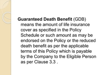 Guaranteed Death Benefit (GDB)
means the amount of life insurance
cover as specified in the Policy
Schedule or such amount as may be
endorsed on the Policy or the reduced
death benefit as per the applicable
terms of this Policy which is payable
by the Company to the Eligible Person
as per Clause 3.3 .
 
