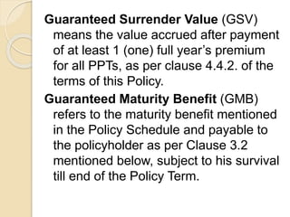 Guaranteed Surrender Value (GSV)
means the value accrued after payment
of at least 1 (one) full year’s premium
for all PPTs, as per clause 4.4.2. of the
terms of this Policy.
Guaranteed Maturity Benefit (GMB)
refers to the maturity benefit mentioned
in the Policy Schedule and payable to
the policyholder as per Clause 3.2
mentioned below, subject to his survival
till end of the Policy Term.
 