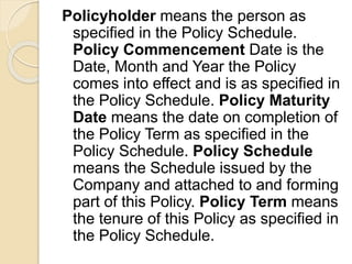 Policyholder means the person as
specified in the Policy Schedule.
Policy Commencement Date is the
Date, Month and Year the Policy
comes into effect and is as specified in
the Policy Schedule. Policy Maturity
Date means the date on completion of
the Policy Term as specified in the
Policy Schedule. Policy Schedule
means the Schedule issued by the
Company and attached to and forming
part of this Policy. Policy Term means
the tenure of this Policy as specified in
the Policy Schedule.
 