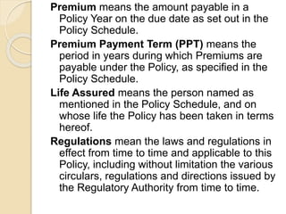 Premium means the amount payable in a
Policy Year on the due date as set out in the
Policy Schedule.
Premium Payment Term (PPT) means the
period in years during which Premiums are
payable under the Policy, as specified in the
Policy Schedule.
Life Assured means the person named as
mentioned in the Policy Schedule, and on
whose life the Policy has been taken in terms
hereof.
Regulations mean the laws and regulations in
effect from time to time and applicable to this
Policy, including without limitation the various
circulars, regulations and directions issued by
the Regulatory Authority from time to time.
 