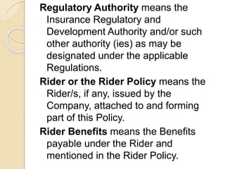 Regulatory Authority means the
Insurance Regulatory and
Development Authority and/or such
other authority (ies) as may be
designated under the applicable
Regulations.
Rider or the Rider Policy means the
Rider/s, if any, issued by the
Company, attached to and forming
part of this Policy.
Rider Benefits means the Benefits
payable under the Rider and
mentioned in the Rider Policy.
 