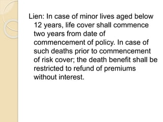 Lien: In case of minor lives aged below
12 years, life cover shall commence
two years from date of
commencement of policy. In case of
such deaths prior to commencement
of risk cover; the death benefit shall be
restricted to refund of premiums
without interest.
 