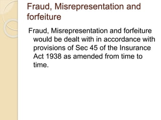 Fraud, Misrepresentation and
forfeiture
Fraud, Misrepresentation and forfeiture
would be dealt with in accordance with
provisions of Sec 45 of the Insurance
Act 1938 as amended from time to
time.
 