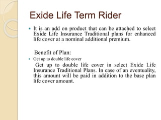 Exide Life Term Rider
 It is an add on product that can be attached to select
Exide Life Insurance Traditional plans for enhanced
life cover at a nominal additional premium.
Benefit of Plan:
 Get up to double life cover
Get up to double life cover in select Exide Life
Insurance Traditional Plans. In case of an eventuality,
this amount will be paid in addition to the base plan
life cover amount.
 