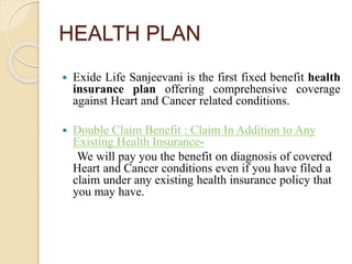 HEALTH PLAN
Exide Life Sanjeevani:
 Exide Life Sanjeevani is the first fixed benefit health
insurance plan offering comprehensive coverage
against Heart and Cancer related conditions.
 Double Claim Benefit : Claim In Addition to Any
Existing Health Insurance-
We will pay you the benefit on diagnosis of covered
Heart and Cancer conditions even if you have filed a
claim under any existing health insurance policy that
you may have.
 