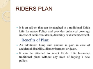 RIDERS PLAN
Exide Life Accidental Death Disability
and Dismemberment Rider
 It is an add-on that can be attached to a traditional Exide
Life Insurance Policy and provides enhanced coverage
in case of accidental death, disability or dismemberment.
Benefits of Plan:
 An additional lump sum amount is paid in case of
accidental disability, dismemberment or death.
 It can be attached to select Exide Life Insurance
traditional plans without any need of buying a new
policy.
 