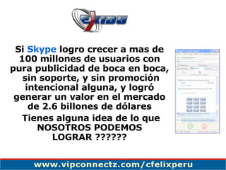 Si  Skype  logro crecer a mas de 100 millones de usuarios con pura publicidad de boca en boca,  sin soporte, y sin promoción intencional alguna, y logró generar un valor en el mercado de 2.6 billones de dólares Tienes alguna idea de lo que NOSOTROS PODEMOS LOGRAR ?????? 