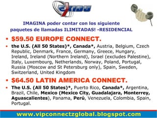 $59.50 EUROPE CONNECT. the U.S. (All 50 States)*,   Canada*,  Austria, Belgium, Czech Republic, Denmark, France, Germany, Greece, Hungary, Ireland, Ireland (Northern Ireland), Israel (excludes Palestine), Italy, Luxembourg, Netherlands, Norway, Poland, Portugal, Russia (Moscow and St Petersburg only), Spain, Sweden, Switzerland, United Kingdom $64.50 LATIN AMERICA CONNECT. The U.S. (All 50 States)*,  Puerto Rico,  Canada*,  Argentina, Brazil, Chile,  Mexico (Mexico City, Guadalajara, Monterrey, Aguascalientes ), Panama,  Perú , Venezuela, Colombia, Spain, Portugal. IMAGINA poder contar con los siguiente paquetes de llamadas ILIMITADAS! -RESIDENCIAL 