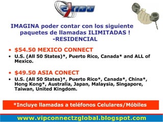 $54.50 MEXICO CONNECT U.S. (All 50 States)*, Puerto Rico, Canada* and ALL of Mexico. $49.50 ASIA CONECT   U.S. (All 50 States)*, Puerto Rico*, Canada*, China*, Hong Kong*, Australia, Japan, Malaysia, Singapore, Taiwan, United Kingdom. IMAGINA poder contar con los siguiente paquetes de llamadas ILIMITADAS ! -RESIDENCIAL *Incluye llamadas a teléfonos Celulares/M ó biles   