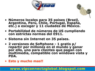 Números locales para 35 paises (Brazil, Argentina, Perú, Chile, Portugal, España, etc.) a escoger y 11 ciudades de México. Portabilidad de números de US cumpliendo con estrictas normas del E911.  Sistema sin Internet en 35 países. 2 versiones de Softphone - 1 gratis p/ repartir por millones en el mundo y ganar por ello, uno para clientes que pagan con multimedia, compatible con windows vista y PDA. Esto y mucho mas!! 