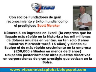 Con socios Fundadores de gran reconocimiento y éxito mundial como el prestigioso  Scott Mercker Número 5 en ingresos en Excell (la empresa que ha llegado más rápido en la historia a los mil millones de dólares anuales en ventas, en tan solo 8  años  mientras Microsoft tardó 15 años) y siendo su Equipo el de más rápido crecimiento en la empresa (250,000 afiliados en menos de 3  años ) Ocupando posteriormente altos puestos directivos en corporaciones de gran prestigio que cotizan en la Bolsa. 